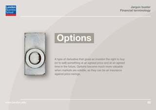 Jargon buster
Financial terminology
www.london.edu 50
A type of derivative that gives an investor the right to buy
(or to sell) something at an agreed price and at an agreed
time in the future. Options become much more valuable
when markets are volatile, as they can be an insurance
against price swings.
Options
 