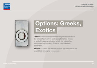 Jargon buster
Financial terminology
www.london.edu 51
Greeks – the quantities representing the sensitivity of
the price of derivatives such as options to a change
in underlying parameters on which the value of an
instrumentor portfolio of financial instruments is
dependent.
Exotics – Exotics are derivatives that are complex or are
available in emerging economies.
Options: Greeks,
Exotics
 