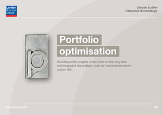 Jargon buster
Financial terminology
www.london.edu 52
Deciding on the weights of securities so that they best
suit the goal of the portfolio, such as: ‘maximise return for
a given risk’.
Portfolio
optimisation
 