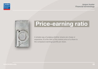 Jargon buster
Financial terminology
www.london.edu 53
A simple way of judging whether shares are cheap or
expensive. It is the ratio of the market price of a share to
the company’s earnings (profit) per share.
Price-earning ratio
 