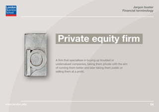 Jargon buster
Financial terminology
www.london.edu 54
A firm that specialises in buying up troubled or
undervalued companies, taking them private with the aim
of running them better and later taking them public or
selling them at a profit.
Private equity firm
 