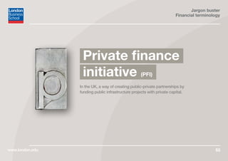 Jargon buster
Financial terminology
www.london.edu 55
In the UK, a way of creating public-private partnerships by
funding public infrastructure projects with private capital.
Private finance
initiative (PFI)
 