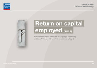 Jargon buster
Financial terminology
www.london.edu 56
A financial ratio that measures a company’s profitability
and the efficiency with which its capital is employed.
Return on capital
employed (ROCE)
 