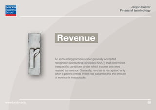 Jargon buster
Financial terminology
www.london.edu 58
An accounting principle under generally accepted
recognition accounting principles (GAAP) that determines
the specific conditions under which income becomes
realised as revenue. Generally, revenue is recognised only
when a pecific critical event has occurred and the amount
of revenue is measurable.
Revenue
 