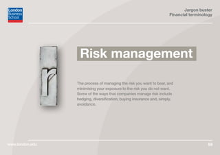 Jargon buster
Financial terminology
www.london.edu 59
The process of managing the risk you want to bear, and
minimising your exposure to the risk you do not want.
Some of the ways that companies manage risk include
hedging, diversification, buying insurance and, simply,
avoidance.
Risk management
 