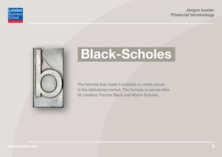 Jargon buster
Financial terminology
www.london.edu 6
The formula that made it possible to create prices
in the derivatives market. The formula is named after
its creators: Fischer Black and Myron Scholes.
Black-Scholes
 