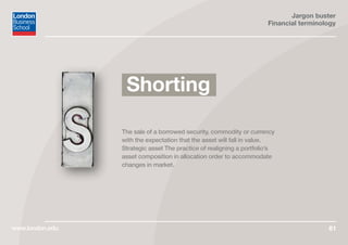 Jargon buster
Financial terminology
www.london.edu 61
The sale of a borrowed security, commodity or currency
with the expectation that the asset will fall in value.
Strategic asset The practice of realigning a portfolio’s
asset composition in allocation order to accommodate
changes in market.
Shorting
 
