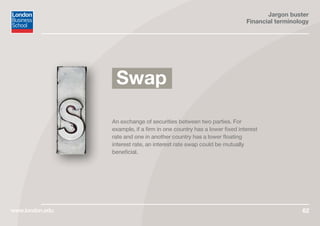 Jargon buster
Financial terminology
www.london.edu 62
An exchange of securities between two parties. For
example, if a firm in one country has a lower fixed interest
rate and one in another country has a lower floating
interest rate, an interest rate swap could be mutually
beneficial.
Swap
 