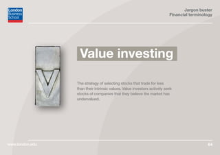 Jargon buster
Financial terminology
www.london.edu 64
The strategy of selecting stocks that trade for less
than their intrinsic values. Value investors actively seek
stocks of companies that they believe the market has
undervalued.
Value investing
 