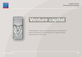 Jargon buster
Financial terminology
www.london.edu 65
Private equity to help new companies grow. An alternative
source of finance for entrepreneurs who might otherwise
have to rely on a bank loan.
Venture capital
 
