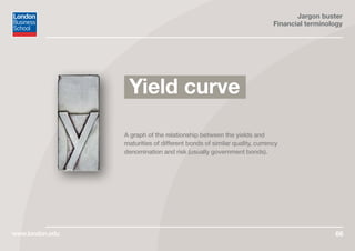Jargon buster
Financial terminology
www.london.edu 66
A graph of the relationship between the yields and
maturities of different bonds of similar quality, currency
denomination and risk (usually government bonds).
Yield curve
 