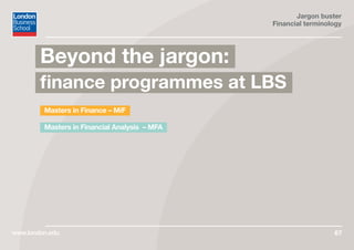 Jargon buster
Financial terminology
www.london.edu 67
Masters in Finance – MiF
Masters in Financial Analysis – MFA
Beyond the jargon:
finance programmes at LBS
 