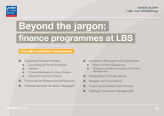 Jargon buster
Financial terminology
www.london.edu 68
Executive Education Programmes
■■ Corporate Finance Portfolio:
■■ Accounting and Financial Analysis
■■ Valuation
■■ Financial Strategies for Value Creation
■■ Advanced Corporate Finance
■■ Financing the Entrepreneurial Business
■■ Financial Seminar for Senior Managers
■■ Investment Management Programmes:
■■ Equity Portfolio Management
■■ Fixed Income Markets and Bond Portfolio
Management
■■ Masterclass in Private Equity
■■ Mergers and Acquisitions
■■ Project and Infrastructure Finance
■■ Strategic Investment Management
Beyond the jargon:
finance programmes at LBS
 