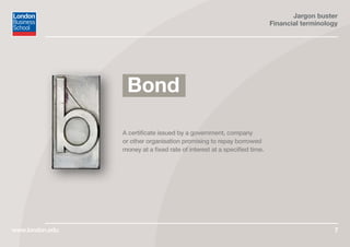 Jargon buster
Financial terminology
www.london.edu 7
A certificate issued by a government, company
or other organisation promising to repay borrowed
money at a fixed rate of interest at a specified time.
Bond
 