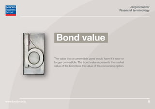 Jargon buster
Financial terminology
www.london.edu 8
The value that a convertible bond would have if it was no
longer convertible. The bond value represents the market
value of the bond less the value of the conversion option.
Bond value
 