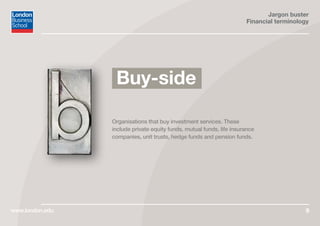Jargon buster
Financial terminology
www.london.edu 9
Organisations that buy investment services. These
include private equity funds, mutual funds, life insurance
companies, unit trusts, hedge funds and pension funds.
Buy-side
 