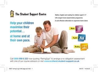 • Maths, English and reading for children aged 4-17
• UK’s largest home-based tuition programme
• A cost effective alternative to expensive home tutors
Help your children
maximise their
potential…
at home and at
their own pace.
0007 raring to go half page ad.indd 1 6/5/10 14:50:23
 