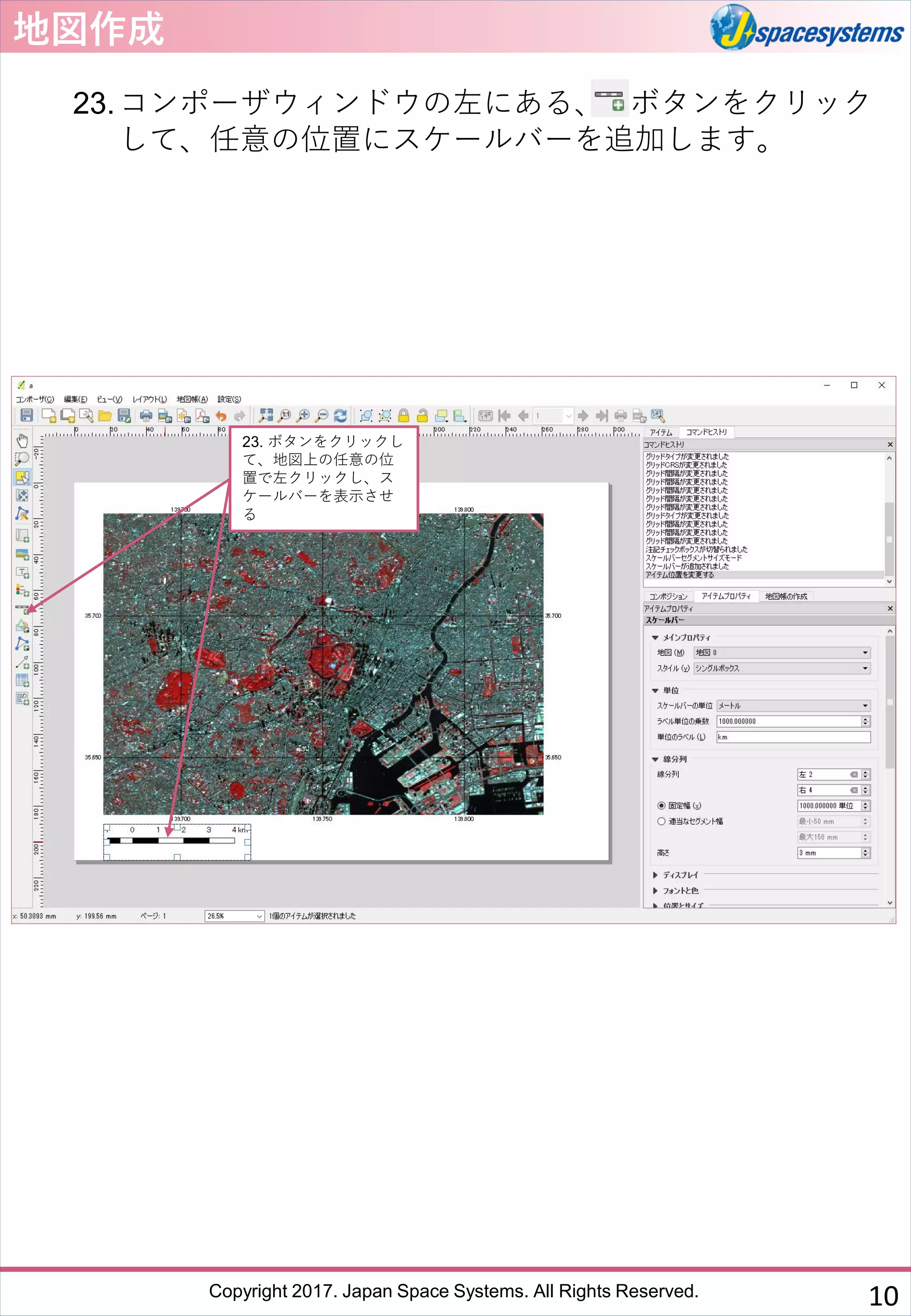 Copyright 2017. Japan Space Systems. All Rights Reserved.
地図作成
23.コンポーザウィンドウの左にある、 ボタンをクリック
して、任意の位置にスケールバーを追加します。
23. ボタンをクリックし
て、地図上の任意の位
置で左クリックし、ス
ケールバーを表示させ
る
10
 