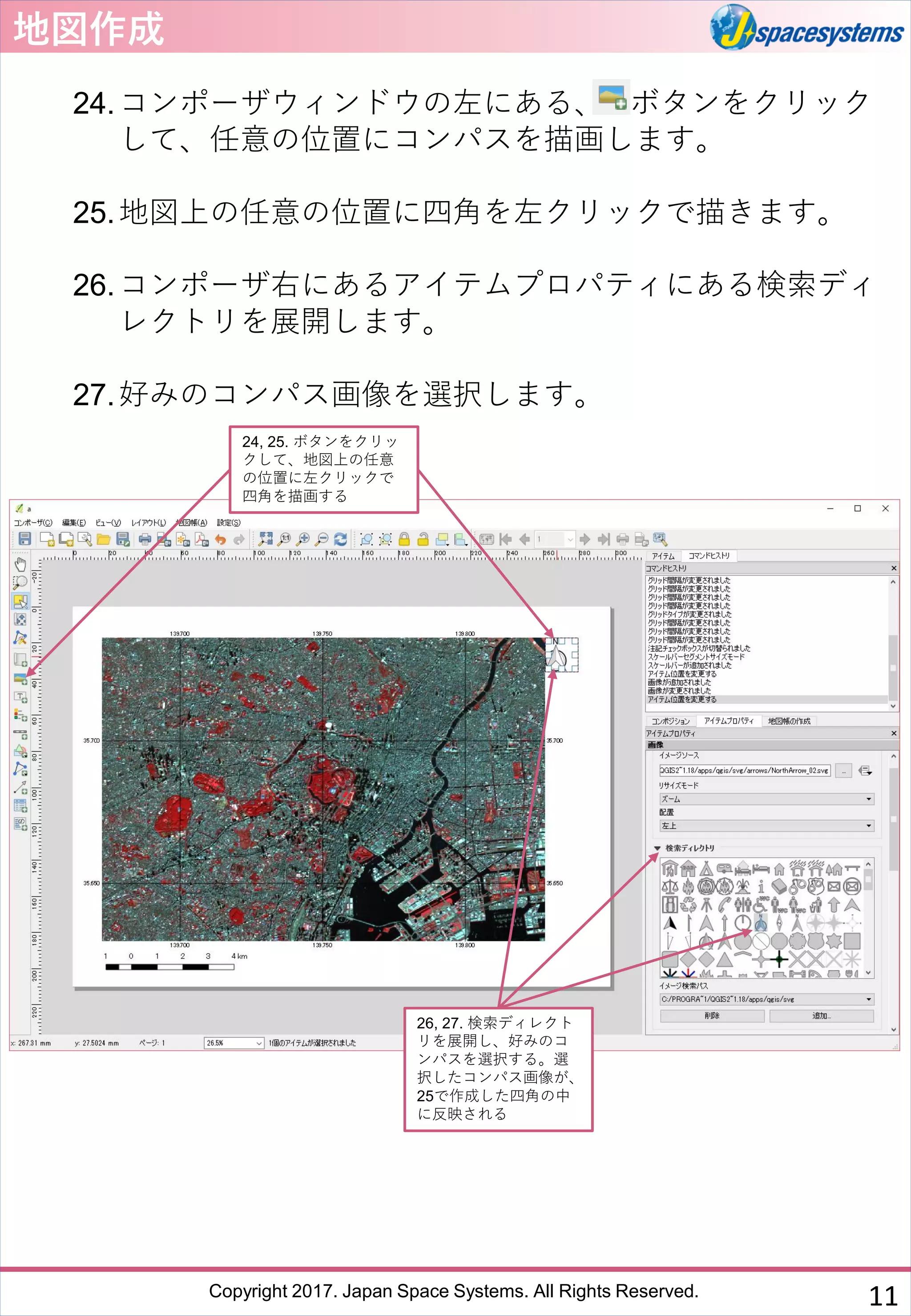 Copyright 2017. Japan Space Systems. All Rights Reserved.
地図作成
24.コンポーザウィンドウの左にある、 ボタンをクリック
して、任意の位置にコンパスを描画します。
25.地図上の任意の位置に四角を左クリックで描きます。
26.コンポーザ右にあるアイテムプロパティにある検索ディ
レクトリを展開します。
27.好みのコンパス画像を選択します。
24, 25. ボタンをクリッ
クして、地図上の任意
の位置に左クリックで
四角を描画する
26, 27. 検索ディレクト
リを展開し、好みのコ
ンパスを選択する。選
択したコンパス画像が、
25で作成した四角の中
に反映される
11
 