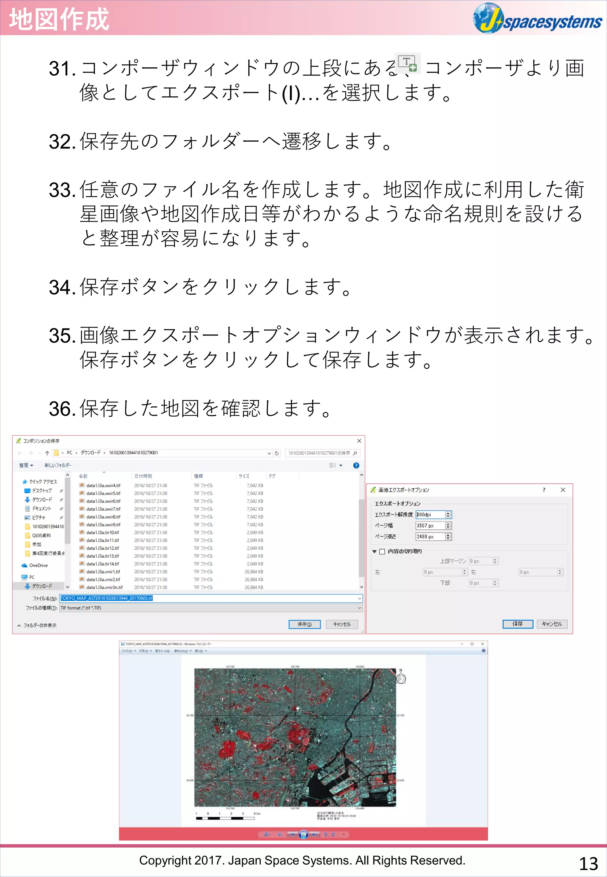 Copyright 2017. Japan Space Systems. All Rights Reserved.
地図作成
31.コンポーザウィンドウの上段にある、コンポーザより画
像としてエクスポート(I)…を選択します。
32.保存先のフォルダーへ遷移します。
33.任意のファイル名を作成します。地図作成に利用した衛
星画像や地図作成日等がわかるような命名規則を設ける
と整理が容易になります。
34.保存ボタンをクリックします。
35.画像エクスポートオプションウィンドウが表示されます。
保存ボタンをクリックして保存します。
36.保存した地図を確認します。
13
 