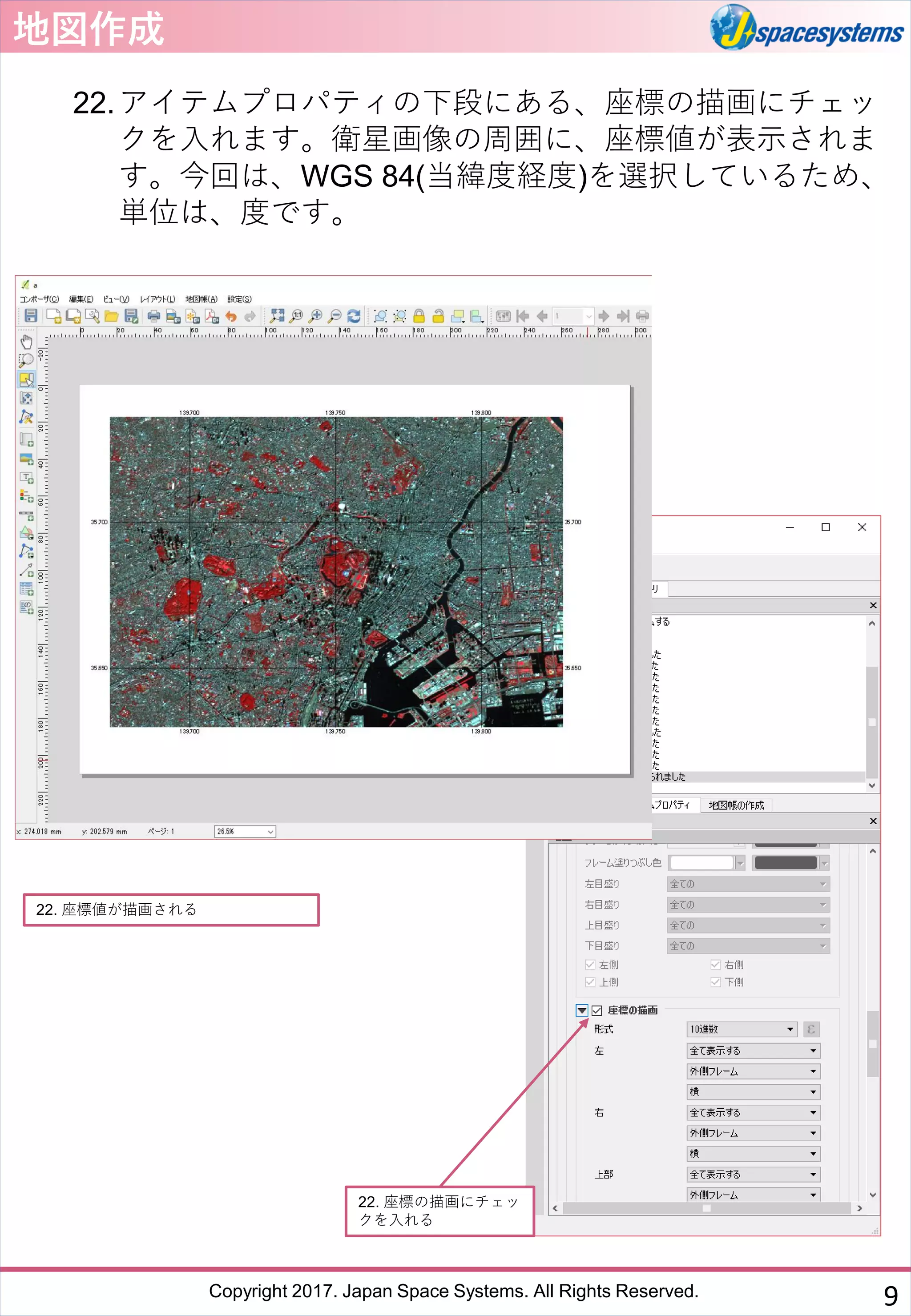 Copyright 2017. Japan Space Systems. All Rights Reserved.
地図作成
22.アイテムプロパティの下段にある、座標の描画にチェッ
クを入れます。衛星画像の周囲に、座標値が表示されま
す。今回は、WGS 84(当緯度経度)を選択しているため、
単位は、度です。
22. 座標の描画にチェッ
クを入れる
22. 座標値が描画される
9
 