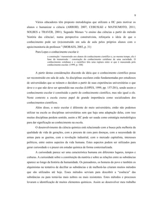 Vários educadores têm proposto metodologias que utilizam a HC para motivar os
alunos e humanizar a ciência (ARROIO, 2007; CEBUSLKI e MATSUMOTO, 2011;
SOLBES e TRAVER, 2001). Segundo Moraes “o ensino das ciências a partir do método
'história das ciências', numa perspectiva construtivista, reforçaria a ideia de que o
conhecimento pode ser (re)construído em sala de aula pelos próprios alunos com o
apoio/monitoria do professor.” (MORAES, 2003, p. 31)
Para Lopes o conhecimento escolar é:
a construção / transmissão aos alunos do conhecimento científico e, ao mesmo tempo, ele é
base da transmissão / construção do conhecimento cotidiano de uma sociedade. O
conhecimento cotidiano e o científico têm uma ruptura entre si que é mascarada pelo
conhecimento escolar. (1999, p. 104)
A partir destas considerações discordo da ideia que o conhecimento científico possa
ser reconstruído em sala de aula. As disciplinas escolares estão fundamentadas por estudiosos
de universidades que se reúnem e decidem a partir de suas experiências universitárias o que
deve e o que não deve ser aprendido nas escolas (LOPES, 1999, pp. 157-201), sendo assim o
conhecimento escolar é constituído a partir do conhecimento científico, mas não igual a ele.
Neste contexto a escola exerce papel de grande importância como socializadora dos
conhecimentos científicos.
Além disso, o meio escolar é diferente do meio universitário, então não podemos
utilizar na escola as disciplinas universitárias sem que haja uma adaptação delas, com isso
muitas disciplinas perdem sentido, assim a HC pode ser usada como estratégia metodológica
para dar significação ao conhecimento na escola.
O desenvolvimento da ciência química está relacionado com a busca pela melhoria da
qualidade de vida de gerações, com a procura de cura para doenças, com a necessidade de
armas para as guerras, com a revolução industrial, com o mercado capitalista, interesses
políticos, entre outros aspectos da vida humana. Estes aspectos podem ser utilizados para
gerar curiosidade e o prazer em estudar química de forma contextualizada.
A curiosidade parece ser uma característica humana em diferentes lugares, tempos e
culturas. A curiosidade sobre a constituição da matéria e sobre as relações entre as substâncias
aparece ao longo da história da humanidade. Os pensadores, os homens do povo e também os
alquimistas na tentativa de decifrar as substâncias e de melhorá-las criaram muitos métodos
que são utilizados até hoje. Esses métodos serviam para descobrir a “essência” das
substâncias ou para torná-las mais nobres ou mais resistentes. Estes métodos e processos
levaram a identificação de muitos elementos químicos. Assim ao desenvolver meu trabalho
9
 