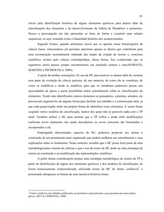 iniciei pela identificação histórica de alguns elementos químicos para depois falar de
classificações dos elementos e do desenvolvimento da Tabela de Mendeleev e posterioes.
Houve a preocupação em não apresentar os fatos de forma a construir uma relação
sequencial, ou seja, tentando evitar a linearidade histórica dos acontecimentos.
Segundo Forato, quando utilizamos textos que se apoiam numa historiografia da
ciência linear, selecionamos em períodos anteriores apenas os fatores que contribuem para
uma reconstrução racionalmente ordenada das etapas da criação de teorias e, conceitos
científicos aceitos pela ciência contemporânea, dessa forma, fica evidenciado que se
seguirmos certos passos sempre encontraremos um resultado certeiro e único(FORATO,
MARTINS e PIETROCOLA, 2009).
A partir de minhas concepções, fiz uso da HC para motivar os alunos além de, mostrar
uma parte da evolução da ciência química, de sua natureza, de como ela se constituiu, de
como se modificou e ainda se modifica, para que os estudantes pudessem pensar nas
necessidades da época e assim possibilitar maior entendimento sobre as classificações do
elementos. Tendo sido identificados muitos elementos os pensadores, cientistas, artesãos, etc
precisavam organizá-los de alguma forma para facilitar seu trabalho e a comunicação dele, já
que cada grupo/região tinha sua própria forma de identificar esses elementos. E assim foram
surgindo vários modelos de classificação, muitos dos quais não se parecem nada com a TP
atual. Também utilizei a HC para mostrar que a TP sofreu e ainda sofre modificações
conforme novos elementos vão sendo descobertos ou novos conceitos são formulados e
incorporados a ela.
Empregando determinados aspectos da HC, podemos propiciar aos alunos a
construção de um pensamento mais organizado que poderá melhorar seu entendimento e suas
explicações sobre os fenômenos. Neste contexto, acredito que a HC possa fazer parte de uma
metodologia para o ensino de ciências e que o uso de textos de HC pode ser uma estratégia de
ensino na construção e na modificação das representações científicas.
A partir destas considerações propus uma estratégia metodológica de ensino da TP a
partir da identificação de alguns dos elementos químicos e dos modelos de classificação, de
forma historicamente contextualizada, utilizando textos de HC de fontes confiáveis1
e
procurando ultrapassar os limites de uma narrativa histórica linear.
1
Fontes confiáveis são trabalhos publicados em periódicos especializados e que passaram por uma análise
prévia. (SILVA e PIMENTEL, 2008)
10
 
