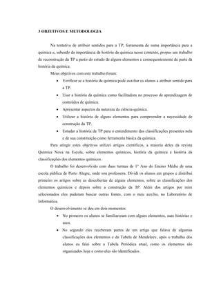 3 OBJETIVOS E METODOLOGIA
Na tentativa de atribuir sentidos para a TP, ferramenta de suma importância para a
química e, sabendo da importância da história da química nesse contexto, propus um trabalho
de reconstrução da TP a partir do estudo de alguns elementos e consequentemente de parte da
história da química.
Meus objetivos com este trabalho foram:
• Verificar se a história da química pode auxiliar os alunos a atribuir sentido para
a TP.
• Usar a história da química como facilitadora no processo de aprendizagem de
conteúdos de química.
• Apresentar aspectos da natureza da ciência-química.
• Utilizar a história de alguns elementos para compreender a necessidade de
construção da TP.
• Estudar a história da TP para o entendimento das classificações presentes nela
e de sua constituição como ferramenta básica da química.
Para atingir estes objetivos utilizei artigos científicos, a maioria deles da revista
Química Nova na Escola, sobre elementos químicos, história da química e história da
classificações dos elementos químicos.
O trabalho foi desenvolvido com duas turmas de 1° Ano do Ensino Médio de uma
escola pública de Porto Alegre, onde sou professora. Dividi os alunos em grupos e distribuí
primeiro os artigos sobre as descobertas de alguns elementos, sobre as classificações dos
elementos químicos e depois sobre a construção da TP. Além dos artigos por mim
selecionados eles puderam buscar outras fontes, com o meu auxílio, no Laboratório de
Informática.
O desenvolvimento se deu em dois momentos:
• No primeiro os alunos se familiarizam com alguns elementos, suas histórias e
usos.
• No segundo eles receberam partes de um artigo que falava de algumas
classificações dos elementos e da Tabela de Mendeleev, após o trabalho dos
alunos eu falei sobre a Tabela Periódica atual, como os elementos são
organizados hoje e como eles são identificados.
 