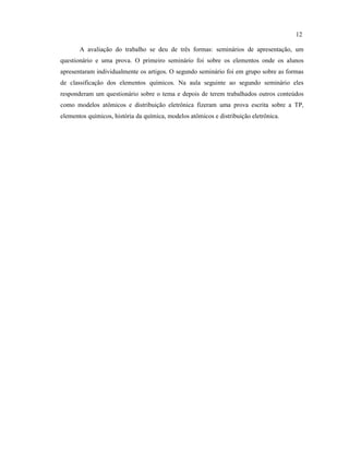 A avaliação do trabalho se deu de três formas: seminários de apresentação, um
questionário e uma prova. O primeiro seminário foi sobre os elementos onde os alunos
apresentaram individualmente os artigos. O segundo seminário foi em grupo sobre as formas
de classificação dos elementos químicos. Na aula seguinte ao segundo seminário eles
responderam um questionário sobre o tema e depois de terem trabalhados outros conteúdos
como modelos atômicos e distribuição eletrônica fizeram uma prova escrita sobre a TP,
elementos químicos, história da química, modelos atômicos e distribuição eletrônica.
12
 