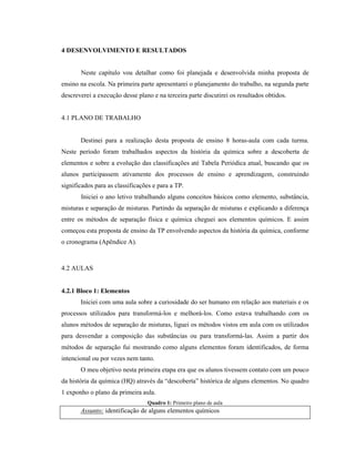 4 DESENVOLVIMENTO E RESULTADOS
Neste capítulo vou detalhar como foi planejada e desenvolvida minha proposta de
ensino na escola. Na primeira parte apresentarei o planejamento do trabalho, na segunda parte
descreverei a execução desse plano e na terceira parte discutirei os resultados obtidos.
4.1 PLANO DE TRABALHO
Destinei para a realização desta proposta de ensino 8 horas-aula com cada turma.
Neste período foram trabalhados aspectos da história da química sobre a descoberta de
elementos e sobre a evolução das classificações até Tabela Periódica atual, buscando que os
alunos participassem ativamente dos processos de ensino e aprendizagem, construindo
significados para as classificações e para a TP.
Iniciei o ano letivo trabalhando alguns conceitos básicos como elemento, substância,
misturas e separação de misturas. Partindo da separação de misturas e explicando a diferença
entre os métodos de separação física e química cheguei aos elementos químicos. E assim
começou esta proposta de ensino da TP envolvendo aspectos da história da química, conforme
o cronograma (Apêndice A).
4.2 AULAS
4.2.1 Bloco 1: Elementos
Iniciei com uma aula sobre a curiosidade do ser humano em relação aos materiais e os
processos utilizados para transformá-los e melhorá-los. Como estava trabalhando com os
alunos métodos de separação de misturas, liguei os métodos vistos em aula com os utilizados
para desvendar a composição das substâncias ou para transformá-las. Assim a partir dos
métodos de separação fui mostrando como alguns elementos foram identificados, de forma
intencional ou por vezes nem tanto.
O meu objetivo nesta primeira etapa era que os alunos tivessem contato com um pouco
da história da química (HQ) através da “descoberta” histórica de alguns elementos. No quadro
1 exponho o plano da primeira aula.
Quadro 1: Primeiro plano de aula
Assunto: identificação de alguns elementos químicos
 