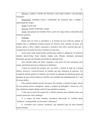 Objetivos: conhecer a história dos elementos, como foram isolados e suas principais
utilizações.
Metodologia: introdução teórica e distribuição dos elementos para o trabalho e
apresentação dos artigos.
Tempo: 4 horas-aula
Recursos: projetor multimídia e artigos.
Tarefa: apresentação dos trabalhos feitos a partir dos artigos sobre as descobertas dos
elementos químicos.
Conteúdo:
Desde antes de Cristo os pensadores e os homens do povo tentavam explicar as
relações entre as substâncias. Podemos pensar nos ferreiros como exemplo, no início, eles
usavam apenas o ferro e depois começaram a misturá-lo com outros materiais para que o
resultado fosse um metal com maior resistência ou mais leve,...
Assim foram sendo desenvolvidos métodos para separar as substâncias. Os primeiros
métodos desenvolvidos foram métodos simples como filtração, destilação, dissolução
fracionada, que hoje são chamados de métodos de separação física.
Estes métodos tinham um limite, chegando a certo ponto eles não conseguiam mais
separar, geralmente paravam ao chegarem às substâncias.
A partir do controle das energias, que vem desde o controle do fogo até a energia
elétrica, iniciou-se o desenvolvimento de métodos que hoje chamamos de químicos. Um
exemplo de método químico é a eletrólise, que consiste na separação de substâncias através da
passagem de uma corrente elétrica (a eletrólise será estudada mais detalhadamente no 3° ano
do ensino médio).
Estes métodos também iam até certo ponto. Por exemplo, a eletrólise da água: através
de uma corrente elétrica conseguimos separar o oxigênio do hidrogênio e formar O2 e H2,
duas substâncias simples obtidas a partir de uma substância composta.
É claro que no início dos estudos não se definia elemento como definimos hoje, esse
conceito passou por várias mudanças:
• A origem do nome elemento encontra-se relacionada ao vocábulo grego
“stocheion”, correspondente ao termo latino “elementum”.
• Aristóteles usou a palavra “stocheion”, que significava para ele tanto elemento
quanto princípio.
14
 