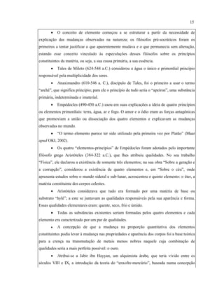 • O conceito de elemento começou a se estruturar a partir da necessidade de
explicação das mudanças observadas na natureza; os filósofos pré-socráticos foram os
primeiros a tentar justificar o que aparentemente mudava e o que permanecia sem alteração,
estando esse conceito vinculado às especulações desses filósofos sobre os princípios
constituintes da matéria, ou seja, a sua causa primária, a sua essência.
• Tales de Mileto (624-544 a.C.) considerou a água o único e primordial princípio
responsável pela multiplicidade dos seres.
• Anaximandro (610-546 a. C.), discípulo de Tales, foi o primeiro a usar o termo
“arché”, que significa princípio; para ele o princípio de tudo seria o “apeíron”, uma substância
primária, indeterminada e imaterial.
• Empédocles (490-430 a.C.) usou em suas explicações a ideia de quatro princípios
ou elementos primordiais: terra, água, ar e fogo. O amor e o ódio eram as forças antagônicas
que promoviam a união ou dissociação dos quatro elementos e explicavam as mudanças
observadas no mundo.
• “O termo elemento parece ter sido utilizado pela primeira vez por Platão” (Maar
apud OKI, 2002).
• Os quatro “elementos-princípios” de Empédocles foram adotados pelo importante
filósofo grego Aristóteles (384-322 a.C.), que lhes atribuiu qualidades. No seu trabalho
“Física”, ele declarou a existência de somente três elementos; na sua obra “Sobre a geração e
a corrupção”, considerou a existência de quatro elementos e, em “Sobre o céu”, onde
apresenta estudos sobre o mundo sideral e sub-lunar, acrescentou o quinto elemento: o éter, a
matéria constituinte dos corpos celestes.
• Aristóteles considerava que tudo era formado por uma matéria de base ou
substrato “hylé”; a este se juntavam as qualidades responsáveis pela sua aparência e forma.
Essas qualidades elementares eram: quente, seco, frio e úmido.
• Todas as substâncias existentes seriam formadas pelos quatro elementos e cada
elemento era caracterizado por um par de qualidades.
• A concepção de que a mudança na proporção quantitativa dos elementos
constituintes podia levar à mudança nas propriedades e aparência dos corpos foi a base teórica
para a crença na transmutação de metais menos nobres naquele cuja combinação de
qualidades seria a mais perfeita possível: o ouro.
• Atribui-se a Jabir ibn Hayyan, um alquimista árabe, que teria vivido entre os
séculos VIII e IX, a introdução da teoria do “enxofre-mercúrio”, baseada numa concepção
15
 