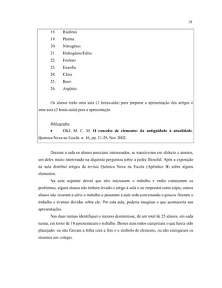 18. Radônio
19. Platina
20. Nitrogênio
21. Hidrogênio/Hélio
22. Fósforo
23. Enxofre
24. Cloro
25. Boro
26. Argônio.
Os alunos terão uma aula (2 horas-aula) para preparar a apresentação dos artigos e
uma aula (2 horas-aula) para a apresentação.
Bibliografia:
• OKI, M. C. M. O conceito de elemento: da antiguidade à atualidade.
Química Nova na Escola. n. 16, pp. 21-25, Nov 2002.
Durante a aula os alunos pareciam interessados, se mantiveram em silêncio e atentos,
um deles muito interessado na alquimia perguntou sobre a pedra filosofal. Após a exposição
da aula distribuí artigos da revista Química Nova na Escola (Apêndice B) sobre alguns
elementos.
Na aula seguinte deixei que eles iniciassem o trabalho e então começaram os
problemas, alguns alunos não tinham levado o artigo à aula e eu emprestei outra cópia, outros
alunos não levaram a sério o trabalho e passaram a aula toda conversando e poucos fizeram o
trabalho e tiveram dúvidas sobre ele. Por esta aula, poderia imaginar o que aconteceria nas
apresentações.
Nas duas turmas identifiquei o mesmo desinteresse, de um total de 25 alunos, em cada
turma, em torno de 10 apresentaram o trabalho. Destes nem todos cumpriram o que havia sido
planejado: ou não fizeram a folha com a foto e o símbolo do elemento, ou não entregaram os
resumos aos colegas.
18
 