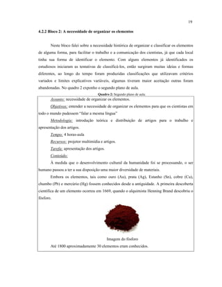 4.2.2 Bloco 2: A necessidade de organizar os elementos
Neste bloco falei sobre a necessidade histórica de organizar e classificar os elementos
de alguma forma, para facilitar o trabalho e a comunicação dos cientistas, já que cada local
tinha sua forma de identificar o elemento. Com alguns elementos já identificados os
estudiosos iniciaram as tentativas de classificá-los, então surgiram muitas ideias e formas
diferentes, ao longo do tempo foram produzidas classificações que utilizavam critérios
variados e limites explicativos variáveis, algumas tiveram maior aceitação outras foram
abandonadas. No quadro 2 exponho o segundo plano de aula.
Quadro 2: Segundo plano de aula.
Assunto: necessidade de organizar os elementos.
Objetivos: entender a necessidade de organizar os elementos para que os cientistas em
todo o mundo pudessem “falar a mesma língua”
Metodologia: introdução teórica e distribuição de artigos para o trabalho e
apresentação dos artigos.
Tempo: 4 horas-aula
Recursos: projetor multimídia e artigos.
Tarefa: apresentação dos artigos.
Conteúdo:
À medida que o desenvolvimento cultural da humanidade foi se processando, o ser
humano passou a ter a sua disposição uma maior diversidade de materiais.
Embora os elementos, tais como ouro (Au), prata (Ag), Estanho (Sn), cobre (Cu),
chumbo (Pb) e mercúrio (Hg) fossem conhecidos desde a antiguidade. A primeira descoberta
científica de um elemento ocorreu em 1669, quando o alquimista Henning Brand descobriu o
fósforo.
Imagem do fósforo
Até 1800 aproximadamente 30 elementos eram conhecidos.
19
 