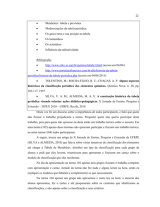• Mendeleev: tabela e previsões
• Modernizações da tabela periódica
• Os gases raros e sua posição na tabela
• Os lantanídeos
• Os actinídeos
• Influência da radioatividade
Bibliografia:
• http://www.cdcc.sc.usp.br/quimica/tabela1.html (acesso em 04/06/)
• http://www.portalsaofrancisco.com.br/alfa/historia-da-tabela-
periodica/historia-da-tabela-periodica.php (acesso em 04/06/2011)
• TOLENTINO, M.; ROCHA-FILHO, R. C.; CHAGAS, A. P. Alguns aspectos
históricos da classificação periódica dos elementos químicos. Química Nova, n. 20, pp.
103-117, 1997.
• SILVA, V. A. M.; ALMEIDA, M. A. V. A construção histórica da tabela
periódica visando orientar ações didático-pedagógicas. X Jornada de Ensino, Pesquisa e
Extensão – JEPEX 2010 – UFRPE: Recife, 2010.
Desta vez fiz um discurso sobre a importância de todos participarem, e falei que quem
não fizesse o trabalho prejudicaria a turma. Perguntei quem não queria participar deste
trabalho, pois para quem não quisesse eu daria então um trabalho teórico sobre o assunto. Em
uma turma (102) apenas duas meninas não quiseram participar e fizeram um trabalho teórico,
na outra turma (104) todos participaram.
A seguir, trouxe um artigo da X Jornada de Ensino, Pesquisa e Extensão da UFRPE
(SILVA e ALMEIDA, 2010) que falava sobre várias tentativas de classificação dos elementos
até chegar à Tabela de Mendeleev, distribuí um tipo de classificação para cada grupo de
alunos e pedi que eles lessem, resumissem para apresentar e fizessem um cartaz sobre o
modelo de classificação que eles receberam.
No dia da apresentação na turma 102 apenas dois grupos fizeram o trabalho completo
com apresentação e cartaz, metade da turma não fez nada e alguns leram na hora, então eu
expliquei os modelos que faltaram e complementei os que necessitaram.
Na turma 104 apenas um grupo não apresentou e outro leu na hora, a maioria dos
alunos apresentou, fez o cartaz e até pesquisaram sobre os cientistas que idealizaram as
classificações, e não apenas sobre a classificação e seus critérios.
22
 