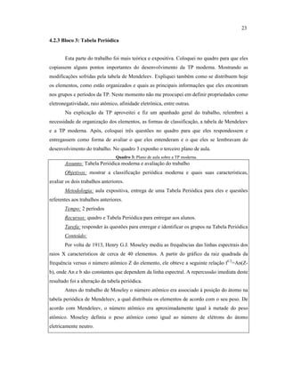 4.2.3 Bloco 3: Tabela Periódica
Esta parte do trabalho foi mais teórica e expositiva. Coloquei no quadro para que eles
copiassem alguns pontos importantes do desenvolvimento da TP moderna. Mostrando as
modificações sofridas pela tabela de Mendeleev. Expliquei também como se distribuem hoje
os elementos, como estão organizados e quais as principais informações que eles encontram
nos grupos e períodos da TP. Neste momento não me preocupei em definir propriedades como
eletronegatividade, raio atômico, afinidade eletrônica, entre outras.
Na explicação da TP aproveitei e fiz um apanhado geral do trabalho, relembrei a
necessidade de organização dos elementos, as formas de classificação, a tabela de Mendeleev
e a TP moderna. Após, coloquei três questões no quadro para que eles respondessem e
entregassem como forma de avaliar o que eles entenderam e o que eles se lembravam do
desenvolvimento do trabalho. No quadro 3 exponho o terceiro plano de aula.
Quadro 3: Plano de aula sobre a TP moderna.
Assunto: Tabela Periódica moderna e avaliação do trabalho
Objetivos: mostrar a classificação periódica moderna e quais suas características,
avaliar os dois trabalhos anteriores.
Metodologia: aula expositiva, entrega de uma Tabela Periódica para eles e questões
referentes aos trabalhos anteriores.
Tempo: 2 períodos
Recursos: quadro e Tabela Periódica para entregar aos alunos.
Tarefa: responder às questões para entregar e identificar os grupos na Tabela Periódica
Conteúdo:
Por volta de 1913, Henry G.J. Moseley mediu as frequências das linhas espectrais dos
raios X característicos de cerca de 40 elementos. A partir do gráfico da raiz quadrada da
frequência versus o número atômico Z do elemento, ele obteve a seguinte relação f1/2
=An(Z-
b), onde An e b são constantes que dependem da linha espectral. A repercussão imediata deste
resultado foi a alteração da tabela periódica.
Antes do trabalho de Moseley o número atômico era associado à posição do átomo na
tabela periódica de Mendeleev, a qual distribuía os elementos de acordo com o seu peso. De
acordo com Mendeleev, o número atômico era aproximadamente igual à metade do peso
atômico. Moseley definiu o peso atômico como igual ao número de elétrons do átomo
eletricamente neutro.
23
 