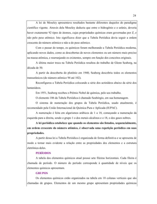 A lei de Moseley apresentava resultados bastante diferentes daqueles do paradigma
científico vigente. Através dela Moseley deduziu que entre o hidrogênio e o urânio, deveria
haver exatamente 92 tipos de átomos, cujas propriedades químicas eram governadas por Z, e
não pelo peso atômico. Isto significava dizer que a Tabela Periódica devia seguir a ordem
crescente do número atômico e não a do peso atômico.
Com o passar do tempo, os químicos foram melhorando a Tabela Periódica moderna,
aplicando novos dados, como as descobertas de novos elementos ou um número mais preciso
na massa atômica, e rearranjando os existentes, sempre em função dos conceitos originais.
A última maior troca na Tabela Periódica resultou do trabalho de Glenn Seaborg, na
década de 50.
A partir da descoberta do plutônio em 1940, Seaborg descobriu todos os elementos
transurânicos (do número atômico 94 até 102).
Reconfigurou a Tabela Periódica colocando a série dos actinídeos abaixo da série dos
lantanídeos.
Em 1951, Seaborg recebeu o Prêmio Nobel de química, pelo seu trabalho.
O elemento 106 da Tabela Periódica é chamado Seabórgio, em sua homenagem.
O sistema de numeração dos grupos da Tabela Periódica, usado atualmente, é
recomendado pela União Internacional de Química Pura e Aplicada (IUPAC).
A numeração é feita em algarismos arábicos de 1 a 18, começando a numeração da
esquerda para a direita, sendo o grupo 1 o dos metais alcalinos e o 18, o dos gases nobres.
A lei periódica estabelece que quando os elementos são listados, sequencialmente,
em ordem crescente do número atômico, é observada uma repetição periódica em suas
propriedades.
A partir dessa lei a Tabela Periódica é organizada de forma definitiva e se apresenta de
modo a tornar mais evidente a relação entre as propriedades dos elementos e a estrutura
eletrônica deles.
PERÍODOS
A tabela dos elementos químicos atual possui sete fileiras horizontais. Cada fileira é
chamada de período. O número do período corresponde à quantidade de níveis que os
elementos químicos apresentam.
GRUPOS
Os elementos químicos estão organizados na tabela em 18 colunas verticais que são
chamadas de grupos. Elementos de um mesmo grupo apresentam propriedades químicas
24
 