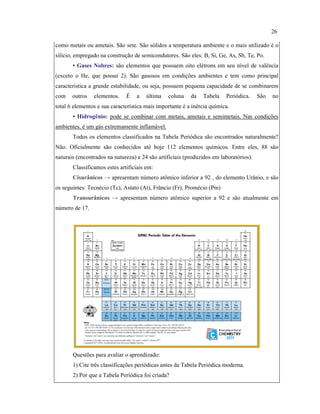 como metais ou ametais. São sete. São sólidos a temperatura ambiente e o mais utilizado é o
silício, empregado na construção de semicondutores. São eles: B, Si, Ge, As, Sb, Te, Po.
• Gases Nobres: são elementos que possuem oito elétrons em seu nível de valência
(exceto o He, que possui 2). São gasosos em condições ambientes e tem como principal
característica a grande estabilidade, ou seja, possuem pequena capacidade de se combinarem
com outros elementos. É a última coluna da Tabela Periódica. São no
total 6 elementos e sua característica mais importante é a inércia química.
• Hidrogênio: pode se combinar com metais, ametais e semimetais. Nas condições
ambientes, é um gás extremamente inflamável.
Todos os elementos classificados na Tabela Periódica são encontrados naturalmente?
Não. Oficialmente são conhecidos até hoje 112 elementos químicos. Entre eles, 88 são
naturais (encontrados na natureza) e 24 são artificiais (produzidos em laboratórios).
Classificamos estes artificiais em:
Cisurânicos → apresentam número atômico inferior a 92 , do elemento Urânio, e são
os seguintes: Tecnécio (Tc), Astato (At), Frâncio (Fr), Promécio (Pm)
Transurânicos → apresentam número atômico superior a 92 e são atualmente em
número de 17.
Questões para avaliar o aprendizado:
1) Cite três classificações periódicas antes da Tabela Periódica moderna.
2) Por que a Tabela Periódica foi criada?
26
 