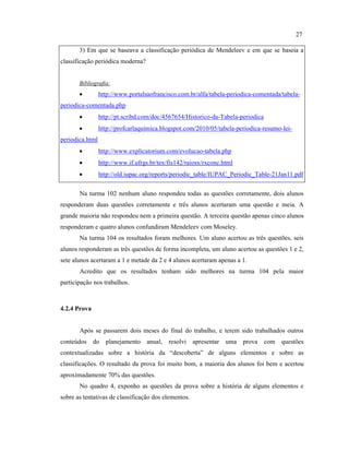 3) Em que se baseava a classificação periódica de Mendeleev e em que se baseia a
classificação periódica moderna?
Bibliografia:
• http://www.portalsaofrancisco.com.br/alfa/tabela-periodica-comentada/tabela-
periodica-comentada.php
• http://pt.scribd.com/doc/4567654/Historico-da-Tabela-periodica
• http://profcarlaquimica.blogspot.com/2010/05/tabela-periodica-resumo-lei-
periodica.html
• http://www.explicatorium.com/evolucao-tabela.php
• http://www.if.ufrgs.br/tex/fis142/raiosx/rxconc.html
• http://old.iupac.org/reports/periodic_table/IUPAC_Periodic_Table-21Jan11.pdf
Na turma 102 nenhum aluno respondeu todas as questões corretamente, dois alunos
responderam duas questões corretamente e três alunos acertaram uma questão e meia. A
grande maioria não respondeu nem a primeira questão. A terceira questão apenas cinco alunos
responderam e quatro alunos confundiram Mendeleev com Moseley.
Na turma 104 os resultados foram melhores. Um aluno acertou as três questões, seis
alunos responderam as três questões de forma incompleta, um aluno acertou as questões 1 e 2,
sete alunos acertaram a 1 e metade da 2 e 4 alunos acertaram apenas a 1.
Acredito que os resultados tenham sido melhores na turma 104 pela maior
participação nos trabalhos.
4.2.4 Prova
Após se passarem dois meses do final do trabalho, e terem sido trabalhados outros
conteúdos do planejamento anual, resolvi apresentar uma prova com questões
contextualizadas sobre a história da “descoberta” de alguns elementos e sobre as
classificações. O resultado da prova foi muito bom, a maioria dos alunos foi bem e acertou
aproximadamente 70% das questões.
No quadro 4, exponho as questões da prova sobre a história de alguns elementos e
sobre as tentativas de classificação dos elementos.
27
 