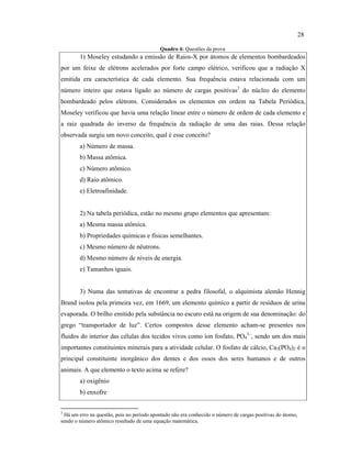 Quadro 4: Questões da prova
1) Moseley estudando a emissão de Raios-X por átomos de elementos bombardeados
por um feixe de elétrons acelerados por forte campo elétrico, verificou que a radiação X
emitida era característica de cada elemento. Sua frequência estava relacionada com um
número inteiro que estava ligado ao número de cargas positivas3
do núcleo do elemento
bombardeado pelos elétrons. Considerados os elementos em ordem na Tabela Periódica,
Moseley verificou que havia uma relação linear entre o número de ordem de cada elemento e
a raiz quadrada do inverso da frequência da radiação de uma das raias. Dessa relação
observada surgiu um novo conceito, qual é esse conceito?
a) Número de massa.
b) Massa atômica.
c) Número atômico.
d) Raio atômico.
e) Eletroafinidade.
2) Na tabela periódica, estão no mesmo grupo elementos que apresentam:
a) Mesma massa atômica.
b) Propriedades químicas e físicas semelhantes.
c) Mesmo número de nêutrons.
d) Mesmo número de níveis de energia.
e) Tamanhos iguais.
3) Numa das tentativas de encontrar a pedra filosofal, o alquimista alemão Hennig
Brand isolou pela primeira vez, em 1669, um elemento químico a partir de resíduos de urina
evaporada. O brilho emitido pela substância no escuro está na origem de sua denominação: do
grego “transportador de luz”. Certos compostos desse elemento acham-se presentes nos
fluidos do interior das células dos tecidos vivos como íon fosfato, PO4
3–
, sendo um dos mais
importantes constituintes minerais para a atividade celular. O fosfato de cálcio, Ca3(PO4)2 é o
principal constituinte inorgânico dos dentes e dos ossos dos seres humanos e de outros
animais. A que elemento o texto acima se refere?
a) oxigênio
b) enxofre
3
Há um erro na questão, pois no período apontado não era conhecido o número de cargas positivas do átomo,
sendo o número atômico resultado de uma equação matemática.
28
 