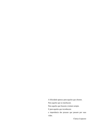 A felicidade aparece para aqueles que choram.
Para aqueles que se machucam.
Para aqueles que buscam e tentam sempre.
E para aqueles que reconhecem
a importância das pessoas que passam por suas
vidas.
Clarice Lispector
 