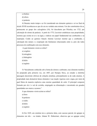 c) fósforo
d) silício
e) potássio
4) Durante muito tempo o ar foi considerado um elemento químico e só no final do
século XVIII reconheceu-se que ele era na verdade uma mistura. Um dos constituintes do ar,
pertencente ao grupo dos calcogênios (16), foi descoberto por Priestley em 1722, por
calcinação do nitrato de potássio. A partir de 1775, Lavoisier estabeleceu suas propriedades,
mostrou que existia no ar e na água, e indicou seu papel fundamental nas combustões e na
respiração. Coube ao químico francês Antoine Lavoiser mostrar que a combustão, a
calcinação dos metais e a respiração são fenômenos relacionados entre si, pois são todos
processos de combinação com esse elemento.
A qual elemento o texto se refere?
a) oxigênio
b) nitrogênio
c) hidrogênio
d) hélio
e) argônio
5) “Inicialmente conhecido sob a forma de cloreto e carbonato, esse elemento metálico
foi preparado pela primeira vez, em 1807, por Humpry Davy, ao estudar a eletrólise
(passagem decorrente elétrica) de soluções alcalinas, principalmente as de soda cáustica. A
propriedade mais destacável desse elemento é sua reação vigorosa com a água, por meio da
qual libera de maneira explosiva uma enorme quantidade de calor. O principal composto
formado por ele é o sal de cozinha, empregado na alimentação e encontrado em grandes
quantidades nos mares e oceanos.”
A que elemento o texto acima se refere?
a) ferro
b) potássio
c) sódio
d) hélio
e) argônio
6) Em 1829, um cientista teve a primeira ideia, com sucesso parcial, de agrupar os
elementos em três – ou tríades. Johann W. Dobereiner, observou que ao agrupar certos
29
 