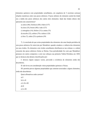 elementos químicos com propriedades semelhantes, em sequência de 3 ocorriam curiosas
relações numéricas entre seus pesos atômicos. O peso atômico do elemento central da tríade
era a média dos pesos atômicos dos outros dois elementos. Qual das tríades abaixo não
apresenta esta característica?
a) cálcio (40), Estrôncio (88) e bário (137)
b) cloro (35), bromo (80) e iodo (127)
c) nitrogênio (14), fósforo (31) e astato (75)
d) enxofre (32), selênio (79) e telúrio (128)
e) lítio (7), sódio (23) e potássio (39)
7) A conclusão de que certas propriedades dos elementos são uma função periódica de
seus pesos atômicos foi entrevista por Mendeleev quando estudava a valência dos elementos
em seus óxidos. Os elementos com óxidos semelhantes distribuem-se nas colunas e a ordem
crescente dos pesos atômicos forma as fileiras. Essa periodicidade fez com que Mendeleev
pensasse em outros compostos e com isso esboçou sua primeira Tabela Periódica em 1869,
que se destacou das demais classificações por:
I- deixava alguns espaços vazios, prevendo a existência de elementos ainda não
descobertos.
II- não levou em consideração várias propriedades químicas e físicas.
III- permitia prever algumas propriedades que estariam associadas a alguns elementos,
ainda não descobertos.
Quais afirmativas estão corretas?
a) I
b) I e II
c) I, II e III
d) II
e) I e III
30
 