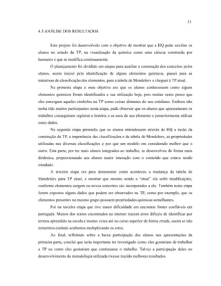 4.3 ANÁLISE DOS RESULTADOS
Este projeto foi desenvolvido com o objetivo de mostrar que a HQ pode auxiliar os
alunos no estudo da TP, na visualização da química como uma ciência construída por
humanos e que se modifica continuamente.
O planejamento foi dividido em etapas para auxiliar a construção dos conceitos pelos
alunos, assim iniciei pela identificação de alguns elementos químicos, passei para as
tentativas de classificação dos elementos, para a tabela de Mendeleev e cheguei à TP atual.
Na primeira etapa o meu objetivo era que os alunos conhecessem como alguns
elementos químicos foram identificados e sua utilização hoje, pois muitas vezes penso que
eles enxergam aqueles símbolos na TP como coisas distantes do seu cotidiano. Embora não
tenha tido muitos participantes nesta etapa, pude observar que os alunos que apresentaram os
trabalhos conseguiram registrar a história e os usos de seu elemento e posteriormente utilizar
esses dados.
Na segunda etapa pretendia que os alunos entendessem através da HQ a razão da
construção da TP, a importância das classificações e da tabela de Mendeleev, as propriedades
utilizadas nas diversas classificações e por que um modelo era considerado melhor que o
outro. Esta parte, por ter mais alunos integrados ao trabalho, se desenvolveu de forma mais
dinâmica, proporcionando aos alunos maior interação com o conteúdo que estava sendo
estudado.
A terceira etapa era para demonstrar como aconteceu a mudança da tabela de
Mendeleev para TP atual, e mostrar que mesmo sendo a “atual” ela sofre modificações,
conforme elementos surgem ou novos conceitos são incorporados a ela. Também nesta etapa
foram expostos alguns dados que podem ser observados na TP, como por exemplo, que os
elementos presentes no mesmo grupo possuem propriedades químicas semelhantes.
Foi na terceira etapa que tive maior dificuldade em encontrar fontes confiáveis em
português. Muitos dos textos encontrados na internet trazem erros difíceis de identificar por
termos aprendido na escola e muitas vezes até no curso superior de forma errada, assim se não
tomarmos cuidado acabamos multiplicando os erros.
Ao final, refletindo sobre a baixa participação dos alunos nas apresentações da
primeira parte, concluí que seria importante ter investigado como eles gostariam de trabalhar
a TP ou como eles gostariam que continuasse o trabalho. Talvez a participação deles no
desenvolvimento da metodologia utilizada tivesse trazido melhores resultados.
31
 