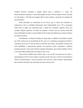 Também devemos considerar a ligação afetiva entre o professor e o aluno. No
desenvolvimento do projeto, a maior participação da turma 104 em relação à turma 102 pode
ter sido porque a 104 tinha uma ligação afetiva maior comigo, e gostavam do momento da
aula de química.
Tenho percebido na continuação do ano letivo, que os alunos que realmente se
propuseram a fazer os trabalhos demonstram maior familiaridade com a TP e conseguem
extrair dela os dados que necessitam para o estudo dos conteúdos seguintes como, por
exemplo, ligações químicas. Os alunos do segundo e terceiro anos da mesma escola têm
maior dificuldade em obter os mesmo dados da TP e ainda não diferenciam o número atômico
do número de massa.
Considerando a avaliação realizada um tempo após o trabalho ter terminado, acredito
que a HC auxiliou sim no aprendizado da TP e que, se os estudantes conseguirem entender a
construção não só da TP, mas da ciência no decorrer dos tempos, eles poderão articular com
maior habilidade o conhecimento químico com questões sociais, econômicas e políticas
tornando possível o nosso maior objetivo enquanto educadores, que é formar cidadãos críticos
e com uma ampla compreensão do mundo em que vivem.
Através deste trabalho pude refletir sobre o uso da HC nos processos de ensino e
aprendizagem da TP no ensino médio e perceber que há muito que se fazer até encontrarmos
formas de contextualizar o ensino de química que motivem e deem sentido à aprendizagem
para a maioria dos alunos que estão hoje em nossas salas de aula.
33
 