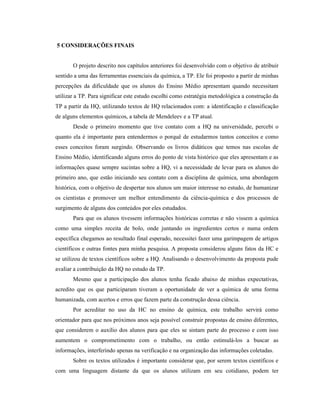 5 CONSIDERAÇÕES FINAIS
O projeto descrito nos capítulos anteriores foi desenvolvido com o objetivo de atribuir
sentido a uma das ferramentas essenciais da química, a TP. Ele foi proposto a partir de minhas
percepções da dificuldade que os alunos do Ensino Médio apresentam quando necessitam
utilizar a TP. Para significar este estudo escolhi como estratégia metodológica a construção da
TP a partir da HQ, utilizando textos de HQ relacionados com: a identificação e classificação
de alguns elementos químicos, a tabela de Mendeleev e a TP atual.
Desde o primeiro momento que tive contato com a HQ na universidade, percebi o
quanto ela é importante para entendermos o porquê de estudarmos tantos conceitos e como
esses conceitos foram surgindo. Observando os livros didáticos que temos nas escolas de
Ensino Médio, identificando alguns erros do ponto de vista histórico que eles apresentam e as
informações quase sempre sucintas sobre a HQ, vi a necessidade de levar para os alunos do
primeiro ano, que estão iniciando seu contato com a disciplina de química, uma abordagem
histórica, com o objetivo de despertar nos alunos um maior interesse no estudo, de humanizar
os cientistas e promover um melhor entendimento da ciência-química e dos processos de
surgimento de alguns dos conteúdos por eles estudados.
Para que os alunos tivessem informações históricas corretas e não vissem a química
como uma simples receita de bolo, onde juntando os ingredientes certos e numa ordem
específica chegamos ao resultado final esperado, necessitei fazer uma garimpagem de artigos
científicos e outras fontes para minha pesquisa. A proposta considerou alguns fatos da HC e
se utilizou de textos científicos sobre a HQ. Analisando o desenvolvimento da proposta pude
avaliar a contribuição da HQ no estudo da TP.
Mesmo que a participação dos alunos tenha ficado abaixo de minhas expectativas,
acredito que os que participaram tiveram a oportunidade de ver a química de uma forma
humanizada, com acertos e erros que fazem parte da construção dessa ciência.
Por acreditar no uso da HC no ensino de química, este trabalho servirá como
orientador para que nos próximos anos seja possível construir propostas de ensino diferentes,
que considerem o auxílio dos alunos para que eles se sintam parte do processo e com isso
aumentem o comprometimento com o trabalho, ou então estimulá-los a buscar as
informações, interferindo apenas na verificação e na organização das informações coletadas.
Sobre os textos utilizados é importante considerar que, por serem textos científicos e
com uma linguagem distante da que os alunos utilizam em seu cotidiano, podem ter
 