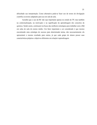 dificultado sua interpretação. Como alternativa pode-se fazer uso de textos de divulgação
científica ou textos adaptados para uso em sala de aula.
Acredito que o uso da HC não seja importante apenas no estudo da TP, mas também
na contextualização, na motivação e na significação da aprendizagem dos conceitos de
química. Sendo assim, continuarei na busca das melhores estratégias para trabalhar com a HQ
em salas de aula do ensino médio. Um fator importante a ser considerado é que mesmo
encontrando uma estratégia de sucesso para determinada turma, não necessariamente ela
apresentará o mesmo resultado para outras, já que cada grupo de alunos possui suas
características próprias e objetivos diferentes em relação à aprendizagem.
35
 