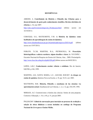 REFERÊNCIAS
ARROIO, A. Contribuição da História e Filosofia das Ciências para o
desenvolvimento do gosto pelo conhecimento científico. Revista eletrônica de
ciências. n. 36, mar 2007.
http://cdcc.usp.br/ciencia/artigos/art_36/educacao.html (último acesso em
16/10/2011)
CEBUSLKI, E.S.; MATSUMOTO, F.M. A História da Química como
facilitadora da aprendizagem do ensino de Química.
http://www.diaadiaeducacao.pr.gov.br/portals/pde/arquivos/2035-8.pdf (último
acesso em 15/07/2011)
FORATO, T.C.M; MARTINS, R.A.; PIETROCOLA, M. Prescrições
historiográficas e saberes escolares: alguns desafios e riscos. In: VII ENPEC -
Encontro Nacional de Pesquisa em Ensino de Ciências, Atas... 2009, Florianópolis.
http://www.foco.fae.ufmg.br/cd/pdfs/920.pdf (último acesso em 04/05/2011)
LOPES, A.R.C. Conhecimento escolar: ciência e cotidiano. Rio de Janeiro,
EdUFRJ, p 104, 1999.
MARTINS, A.B.; SANTA MARIA, L.C.; AGUIAR, M.R.M.P. As drogas no
ensino de química. Química Nova na Escola, n. 18, pp. 18-21, nov 2003.
MATTHEWS, M.R. Historia, Filosofia y enseñanza de las ciencias: La
aproximacíon actual. Enseñanza de Las Ciências, v. 2, n. 12, pp. 256-259, 1994.
MORAES, A.C. Construtivismo e história das ciências: limites de uma proposta.
Contexto e Educação, v. 18, n. 69, p. 31, jan-jun 2003.
PNLEM/2007. Edital de convocação para inscrição no processo de avaliação e
seleção de obras didáticas a serem incluídas no catálogo do Programa
Nacional do Livro para o Ensino Médio.
 