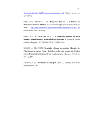 http://plato.if.usp.br/~fep0358n/texto_complementar_1.pdf (último acesso em
12/10/2011)
SILVA, C.C.; PIMENTEL, A.C. Benjamim Franklin e a história da
eletricidade em livros didáticos. In: XI Encontro de pesquisa em ensino de física,
2008. http://www.sbf1.sbfisica.org.br/eventos/epef/x/sys/resumos/T0150-1.pdf
(último acesso em 12/10/2011)
SILVA, V. A. M.; ALMEIDA, M. A. V. A construção histórica da tabela
periódica visando orientar ações didático-pedagógicas. X Jornada de Ensino,
Pesquisa e Extensão – JEPEX 2010 – UFRPE: Recife, 2010.
SOLBES, J.; TRAVER,M. Resultados obtidos introduzindo História das
Ciências nas turmas de Física e Química: melhora da imagem da ciência e
desenvolvimento de atitudes positivas. Enseñanza de las ciências, v. 19, n. 1, pp.
151-162, 2001.
VYGOTSKY, L.S. Pensamento e linguagem. Trad. J.L. Camargo. São Paulo:
Martins Fontes, 1987.
37
 