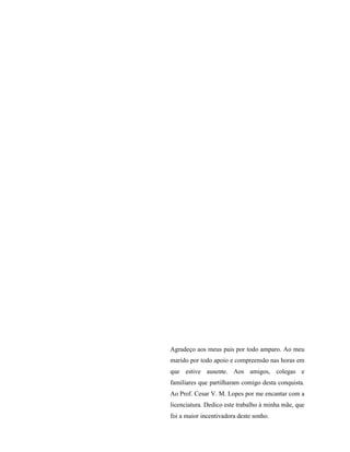 Agradeço aos meus pais por todo amparo. Ao meu
marido por todo apoio e compreensão nas horas em
que estive ausente. Aos amigos, colegas e
familiares que partilharam comigo desta conquista.
Ao Prof. Cesar V. M. Lopes por me encantar com a
licenciatura. Dedico este trabalho à minha mãe, que
foi a maior incentivadora deste sonho.
 